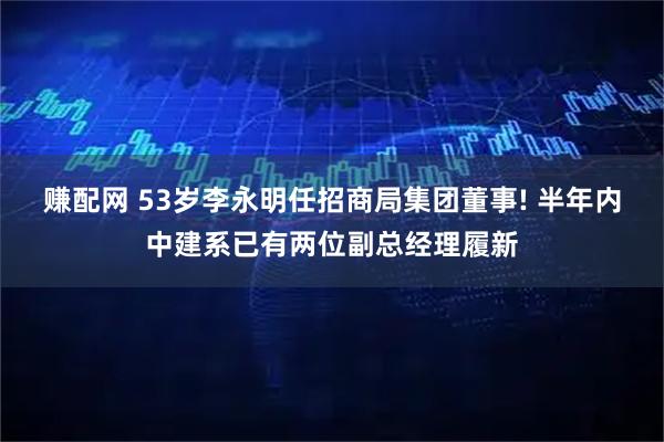 赚配网 53岁李永明任招商局集团董事! 半年内中建系已有两位副总经理履新