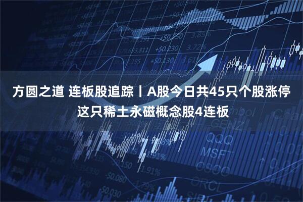 方圆之道 连板股追踪丨A股今日共45只个股涨停 这只稀土永磁概念股4连板