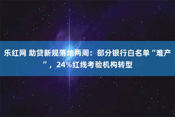 乐红网 助贷新规落地两周：部分银行白名单“难产”，24%红线考验机构转型