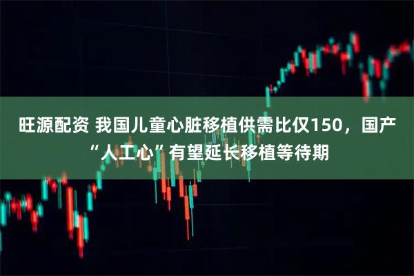 旺源配资 我国儿童心脏移植供需比仅150，国产“人工心”有望延长移植等待期