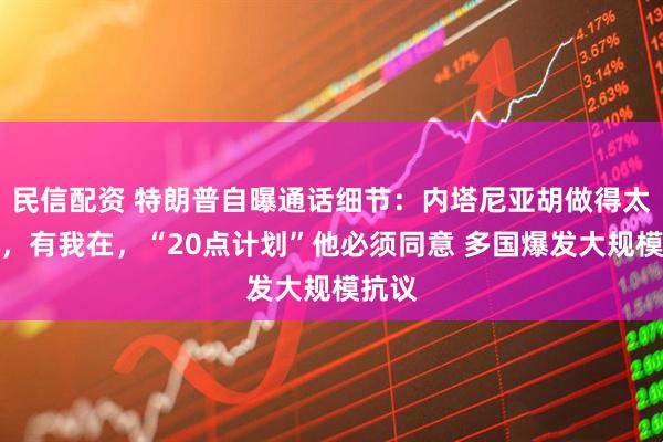 民信配资 特朗普自曝通话细节：内塔尼亚胡做得太过火，有我在，“20点计划”他必须同意 多国爆发大规模抗议