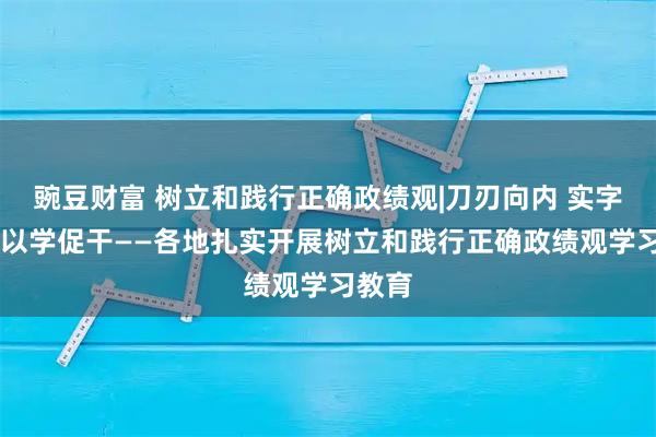 豌豆财富 树立和践行正确政绩观|刀刃向内 实字当头 以学促干——各地扎实开展树立和践行正确政绩观学习教育