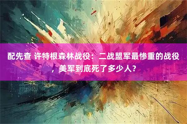 配先查 许特根森林战役：二战盟军最惨重的战役，美军到底死了多少人？