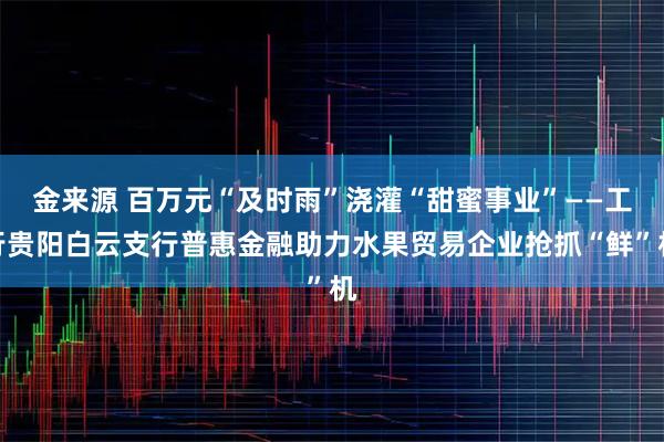 金来源 百万元“及时雨”浇灌“甜蜜事业”——工行贵阳白云支行普惠金融助力水果贸易企业抢抓“鲜”机