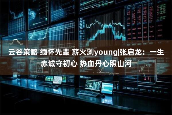 云谷策略 缅怀先辈 薪火浏young|张启龙：一生赤诚守初心 热血丹心照山河