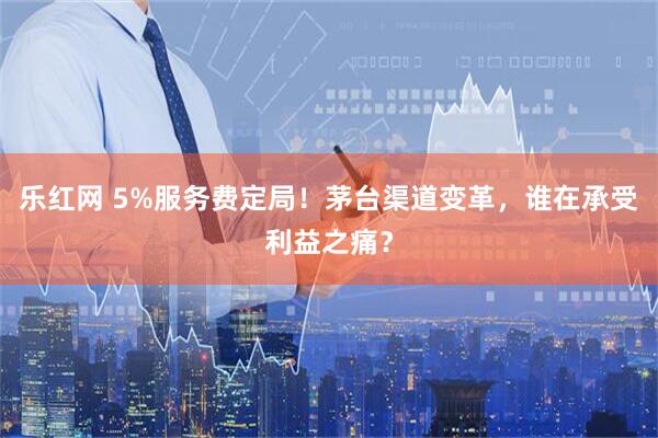 乐红网 5%服务费定局！茅台渠道变革，谁在承受利益之痛？