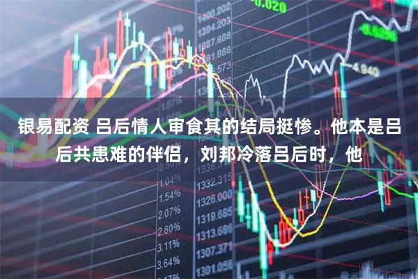 银易配资 吕后情人审食其的结局挺惨。他本是吕后共患难的伴侣，刘邦冷落吕后时，他