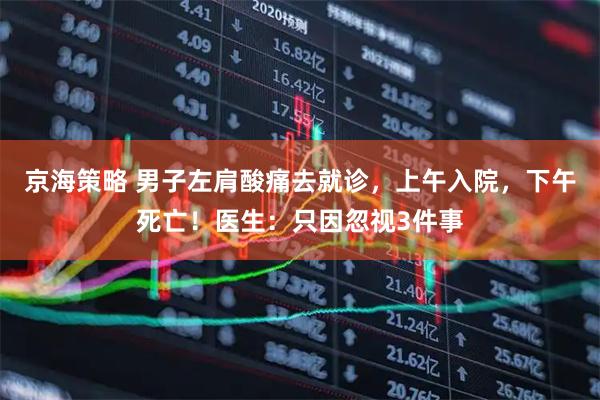 京海策略 男子左肩酸痛去就诊，上午入院，下午死亡！医生：只因忽视3件事