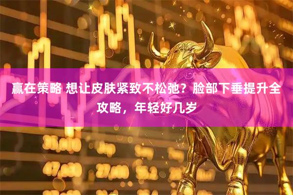 赢在策略 想让皮肤紧致不松弛？脸部下垂提升全攻略，年轻好几岁