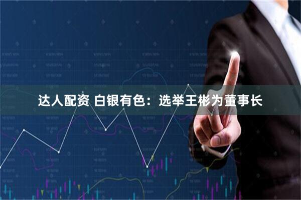 达人配资 白银有色：选举王彬为董事长
